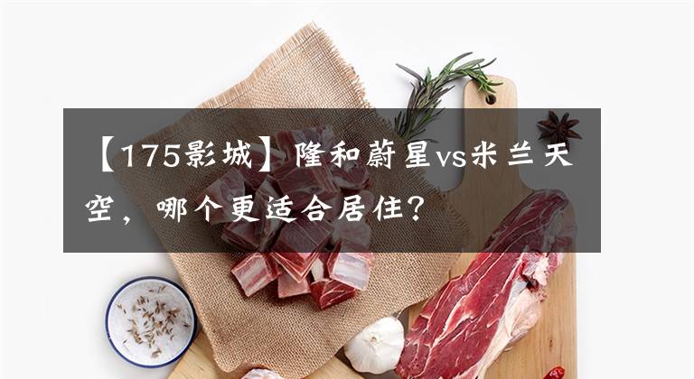 【175影城】隆和蔚星vs米兰天空，哪个更适合居住？