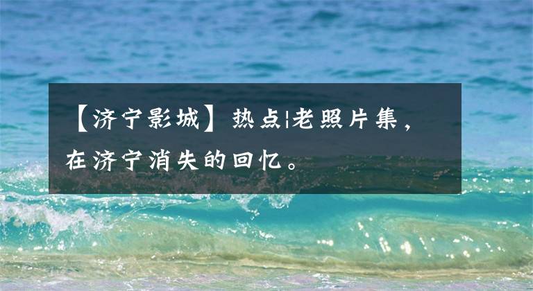 【济宁影城】热点|老照片集，在济宁消失的回忆。
