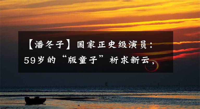 【潘冬子】国家正史级演员：59岁的“版童子”祈求新云，兄妹恋爱也很幸福