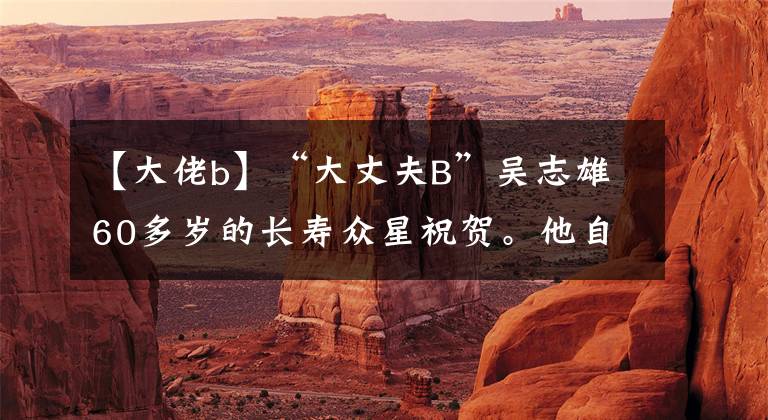 【大佬b】“大丈夫B”吴志雄60多岁的长寿众星祝贺。他自称绿叶王。