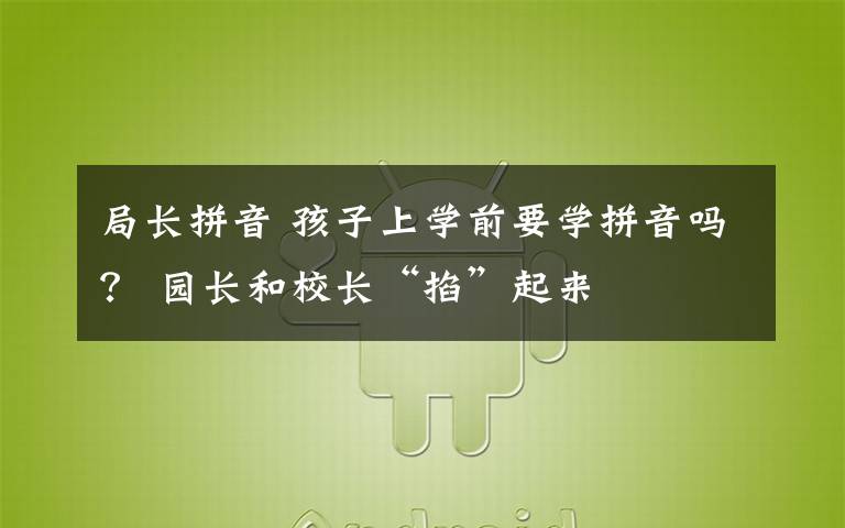 局长拼音 孩子上学前要学拼音吗？ 园长和校长“掐”起来