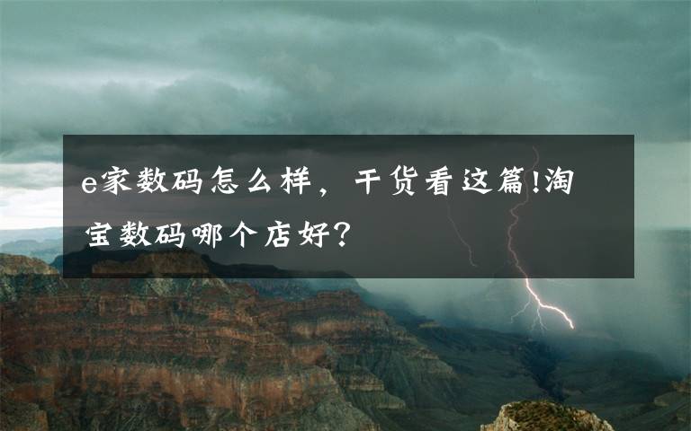 e家数码怎么样，干货看这篇!淘宝数码哪个店好？
