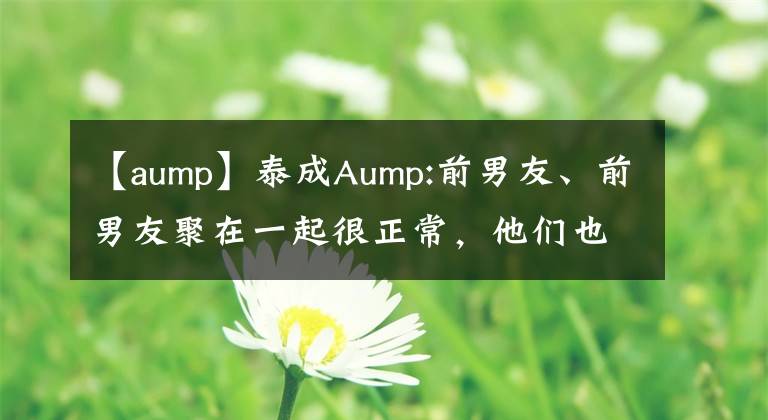【aump】泰成Aump:前男友、前男友聚在一起很正常，他们也是朋友。