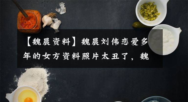 【魏晨资料】魏晨刘伟恋爱多年的女方资料照片太丑了，魏晨眼睛瞎了吗？