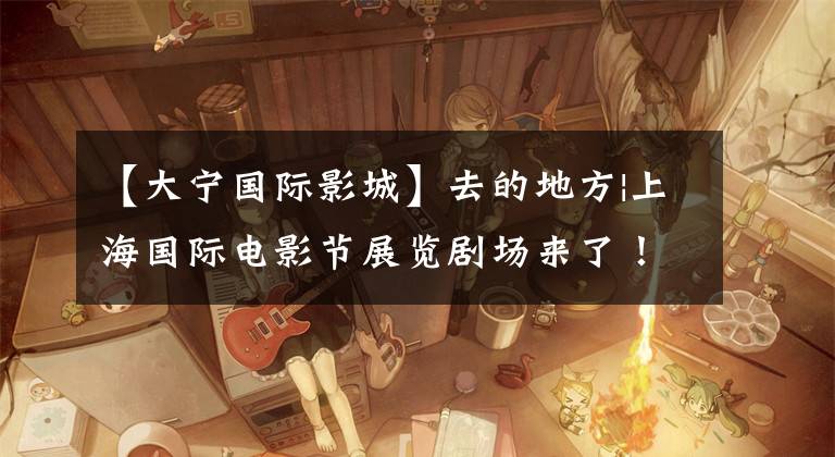 【大宁国际影城】去的地方|上海国际电影节展览剧场来了！最全电场特色交通指南将被送达