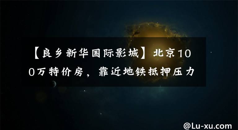 【良乡新华国际影城】北京100万特价房，靠近地铁抵押压力