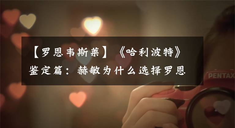 【罗恩韦斯莱】《哈利波特》鉴定篇：赫敏为什么选择罗恩而不是哈利？
