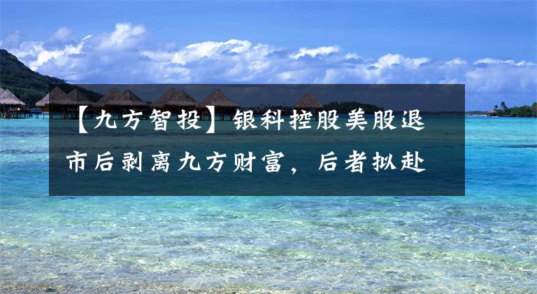 【九方智投】银科控股美股退市后剥离九方财富，后者拟赴港IPO、卖炒股投教人均2万9一季度毛利率近90%