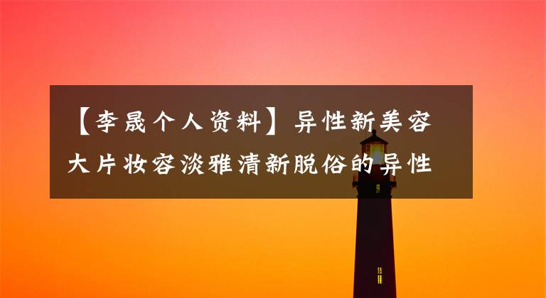 【李晟个人资料】异性新美容大片妆容淡雅清新脱俗的异性男朋友是谁？理性