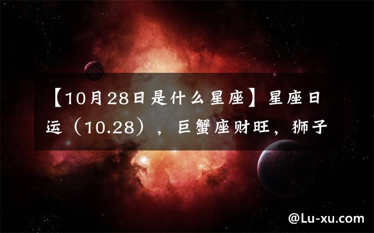 【10月28日是什么星座】星座日运（10.28），巨蟹座财旺，狮子座破财，处女座事情多