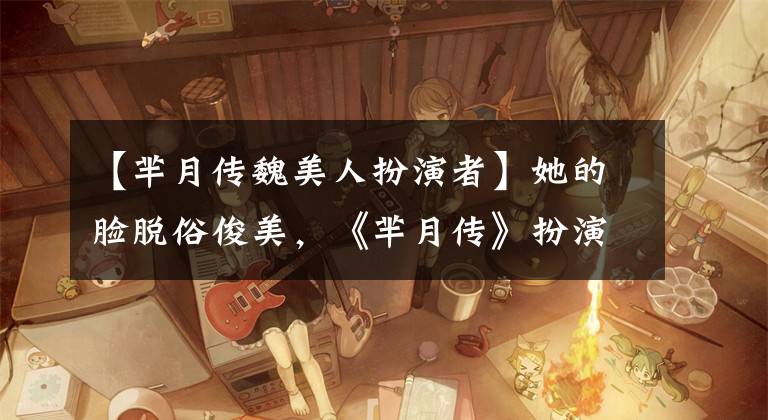 【芈月传魏美人扮演者】她的脸脱俗俊美，《芈月传》扮演伪美人。现实生活中是这样的