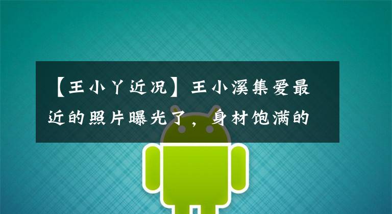 【王小丫近况】王小溪集爱最近的照片曝光了，身材饱满的表情严肃
