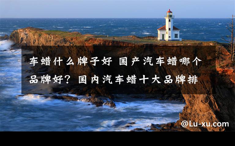 车蜡什么牌子好 国产汽车蜡哪个品牌好？国内汽车蜡十大品牌排名