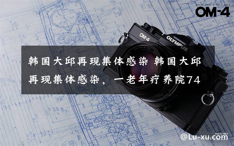 韩国大邱再现集体感染 韩国大邱再现集体感染，一老年疗养院74人确诊新冠肺炎