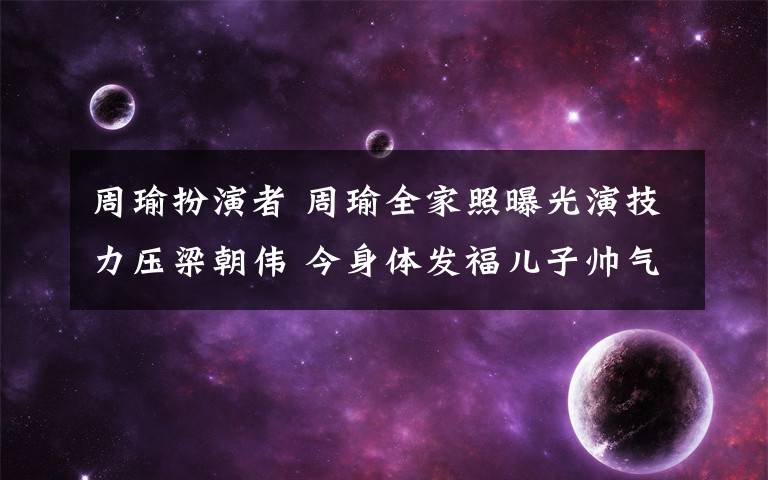 周瑜扮演者 周瑜全家照曝光演技力压梁朝伟 今身体发福儿子帅气