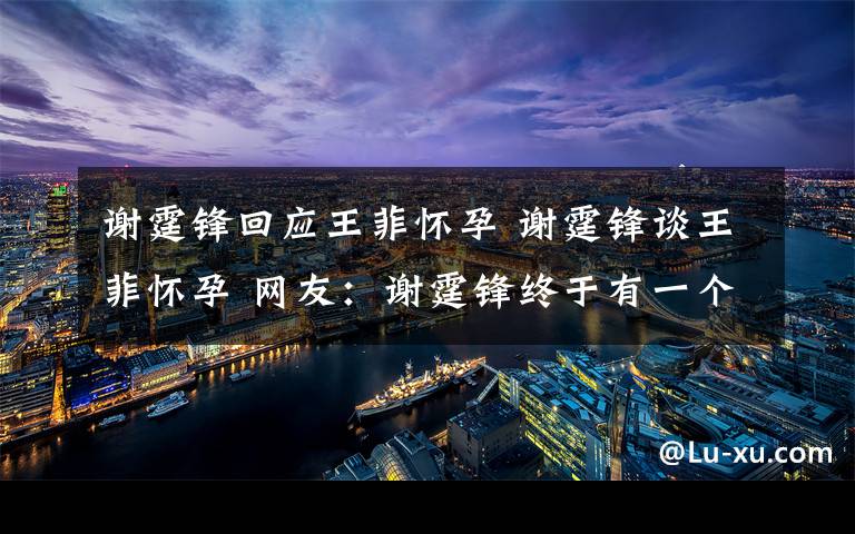 谢霆锋回应王菲怀孕 谢霆锋谈王菲怀孕 网友：谢霆锋终于有一个亲生孩子了