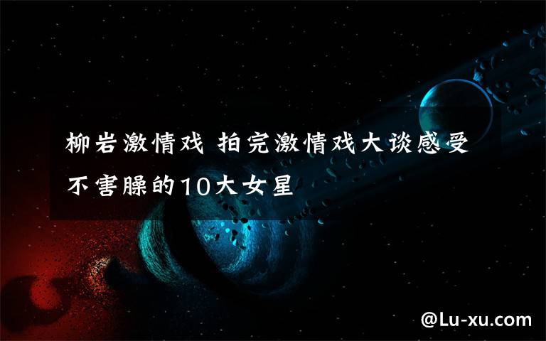 柳岩激情戏 拍完激情戏大谈感受不害臊的10大女星