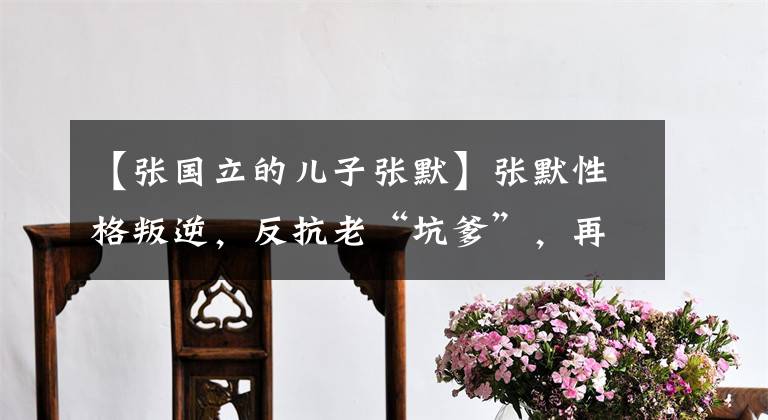【张国立的儿子张默】张默性格叛逆，反抗老“坑爹”，再也不能容忍张国丽公开“敲打”