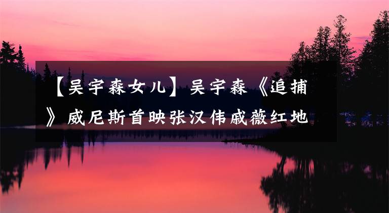 【吴宇森女儿】吴宇森《追捕》威尼斯首映张汉伟戚薇红地毯