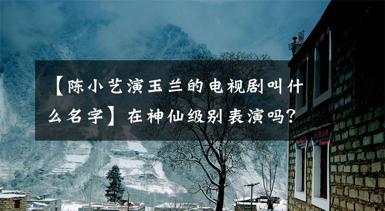 【陈小艺演玉兰的电视剧叫什么名字】在神仙级别表演吗？看了《我待生活如初恋》的演员阵容后，果然在上面。
