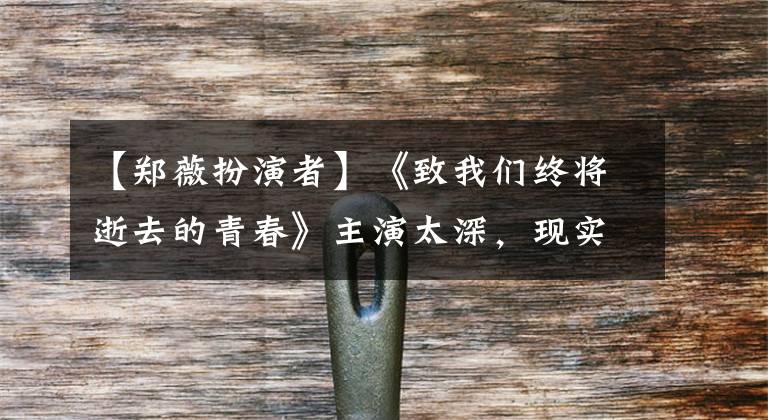 【郑薇扮演者】《致我们终将逝去的青春》主演太深，现实生活成为剧中的“翻拍”