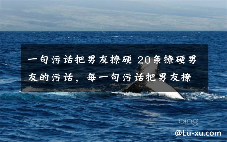 一句污话把男友撩硬 20条撩硬男友的污话，每一句污话把男友撩硬