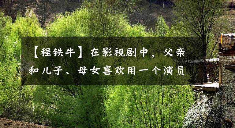 【程铁牛】在影视剧中，父亲和儿子、母女喜欢用一个演员，他一个人可以演一场戏。