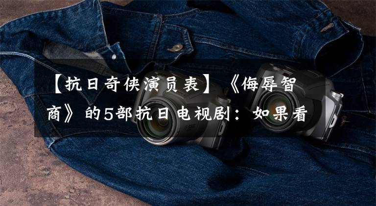 【抗日奇侠演员表】《侮辱智商》的5部抗日电视剧：如果看完了，勇气一定很大！