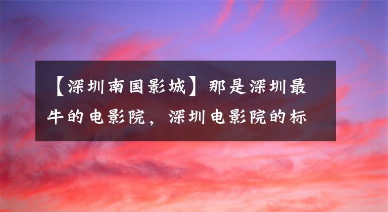 【深圳南国影城】那是深圳最牛的电影院，深圳电影院的标杆和风景，它在哪里？