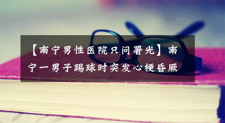 【南宁男性医院只问署光】南宁一男子踢球时突发心梗昏厥，因为坚持做这件事帮助他缓解了症状