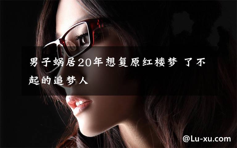 男子蜗居20年想复原红楼梦 了不起的追梦人