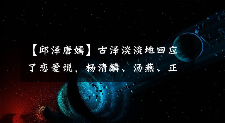【邱泽唐嫣】古泽淡淡地回应了恋爱说，杨清麟、汤燕、正史丰富