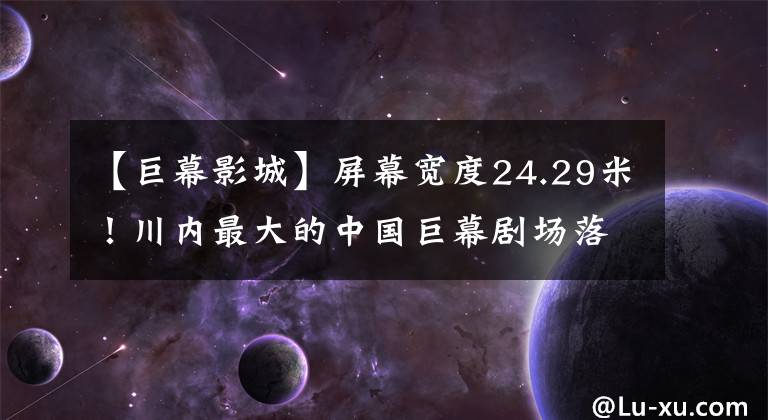 【巨幕影城】屏幕宽度24.29米！川内最大的中国巨幕剧场落户成都
