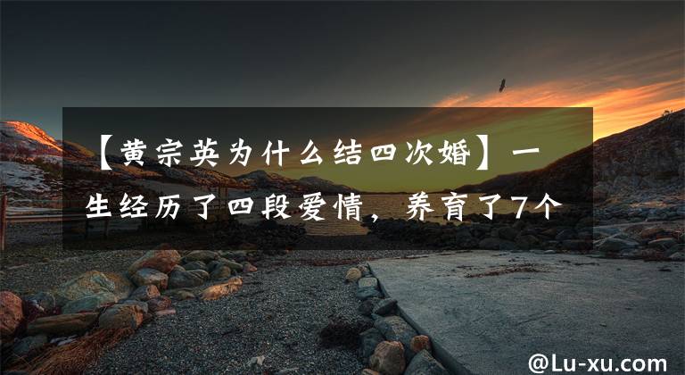 【黄宗英为什么结四次婚】一生经历了四段爱情，养育了7个孩子，过着“老年少女”黄宗英的戏剧生活。