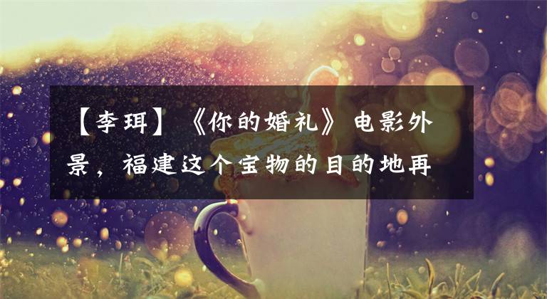 【李珥】《你的婚礼》电影外景，福建这个宝物的目的地再也无法隐藏