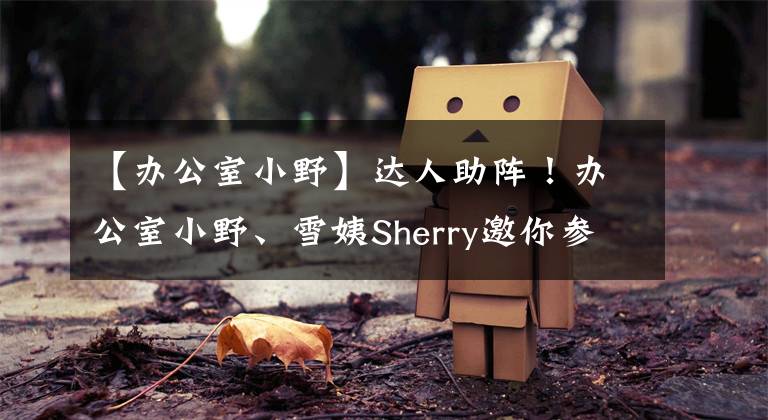 【办公室小野】达人助阵！办公室小野、雪姨Sherry邀你参加西博会啦｜人人都是西博人，处处皆为西博城