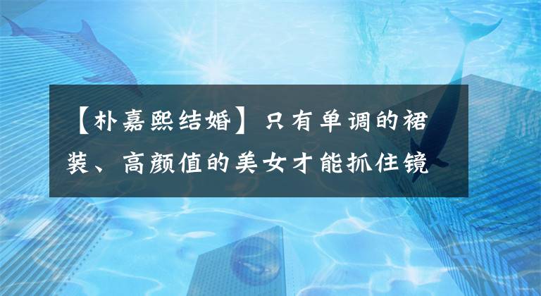 【朴嘉熙结婚】只有单调的裙装、高颜值的美女才能抓住镜子！韩国女明星服装概要(6月5日~ 6月11日)！