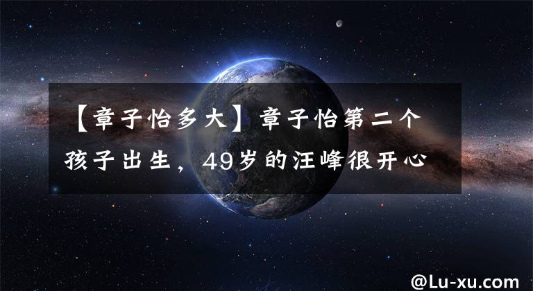 【章子怡多大】章子怡第二个孩子出生，49岁的汪峰很开心，网友：老得者太不容易了。