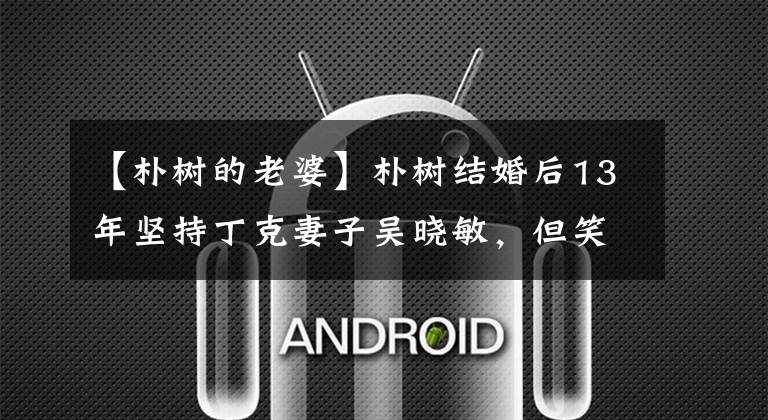 【朴树的老婆】朴树结婚后13年坚持丁克妻子吴晓敏，但笑着说：“丈夫是熊孩子。”