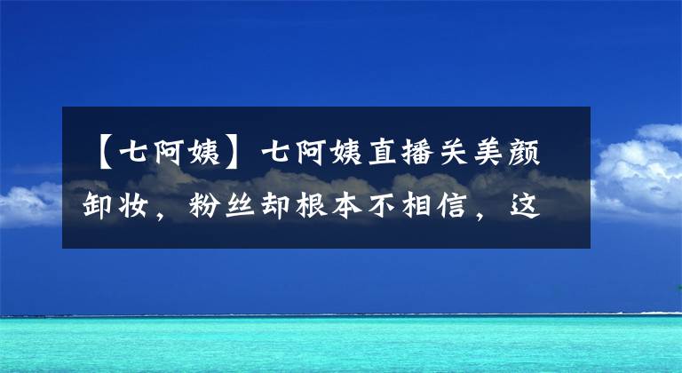 【七阿姨】七阿姨直播关美颜卸妆，粉丝却根本不相信，这真的是47岁的脸？