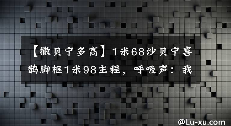【撒贝宁多高】1米68沙贝宁喜鹊脚框1米98主程，呼吸声：我其实不在意，婷婷情商高。
