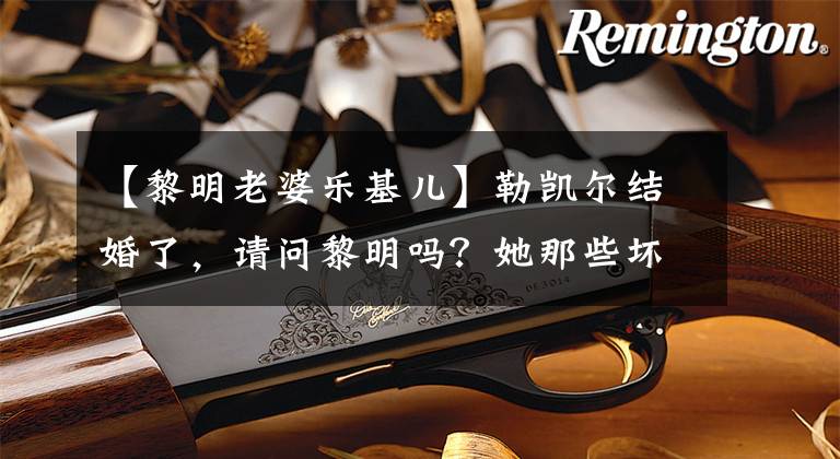【黎明老婆乐基儿】勒凯尔结婚了，请问黎明吗？她那些坏事都很难堪！