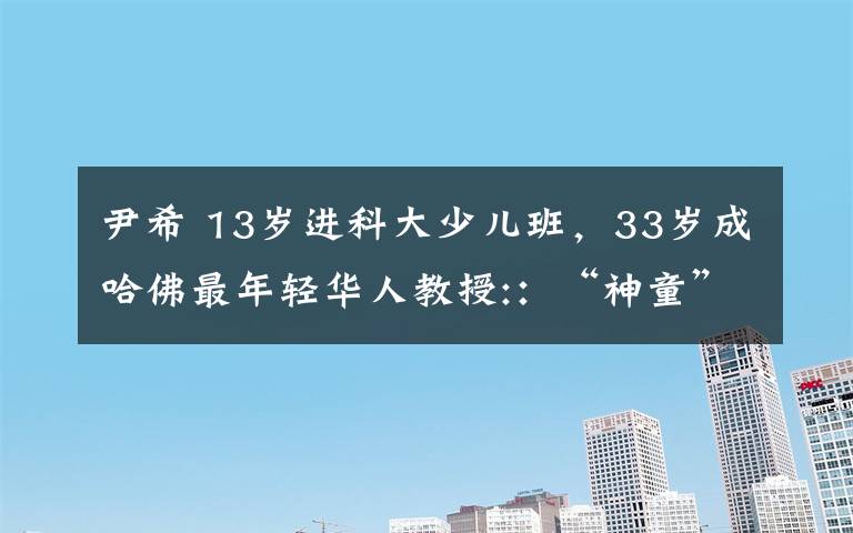 尹希 13岁进科大少儿班，33岁成哈佛最年轻华人教授:：“神童”这个词对我是诬蔑
