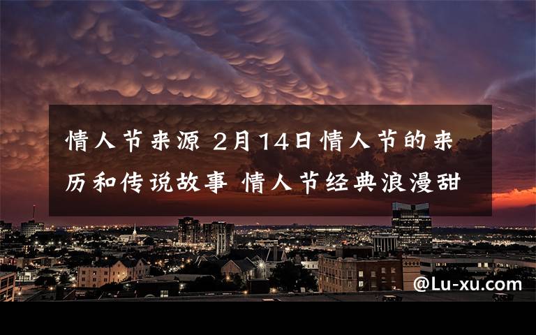 情人节来源 2月14日情人节的来历和传说故事 情人节经典浪漫甜蜜表白情话