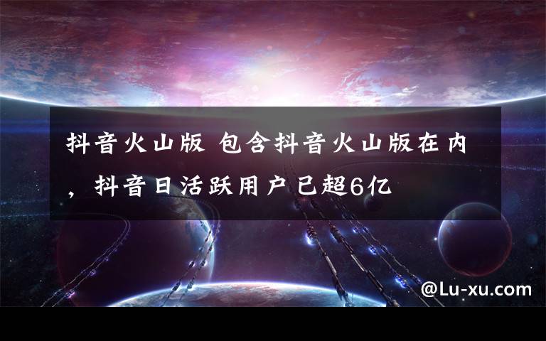 抖音火山版 包含抖音火山版在内，抖音日活跃用户已超6亿
