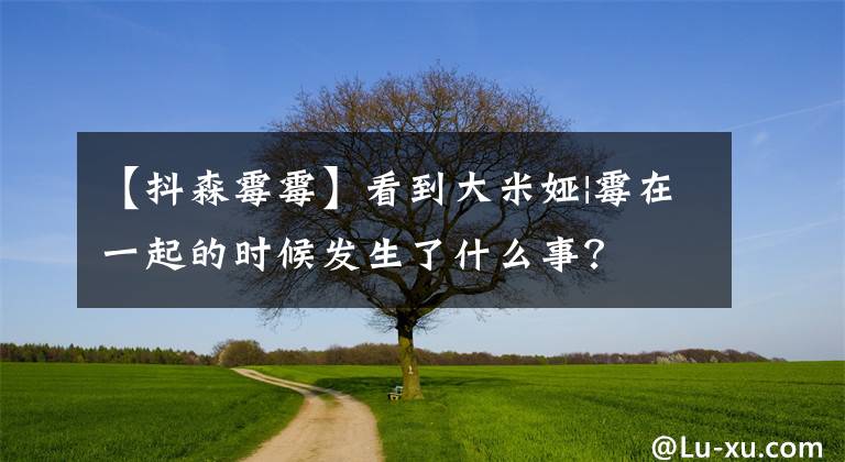 【抖森霉霉】看到大米娅|霉在一起的时候发生了什么事？