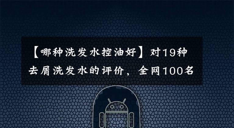 【哪种洗发水控油好】对19种去屑洗发水的评价，全网100名志愿者进行了试验，结果出来了。