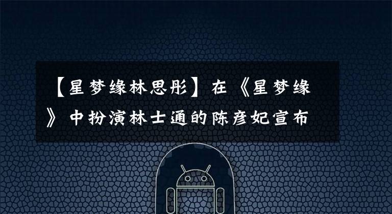 【星梦缘林思彤】在《星梦缘》中扮演林士通的陈彦妃宣布：这是大婚暴露年龄的时刻。