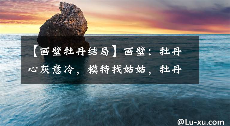 【画壁牡丹结局】画壁：牡丹心灰意冷，模特找姑姑，牡丹带着画离开