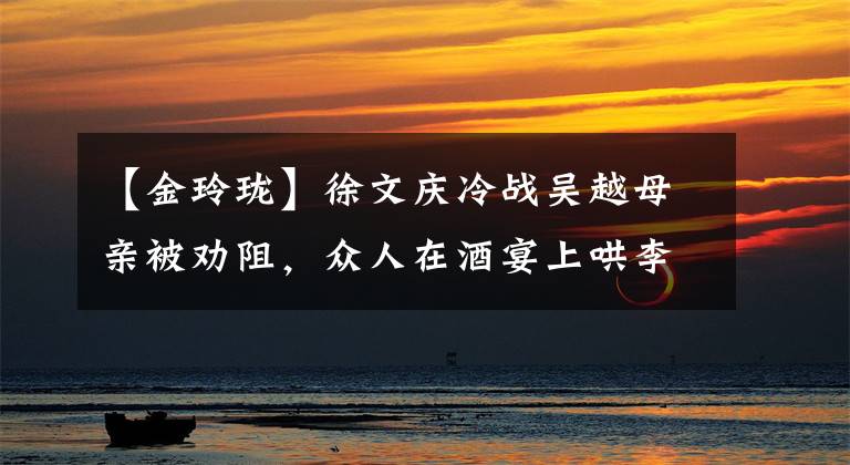 【金玲珑】徐文庆冷战吴越母亲被劝阻，众人在酒宴上哄李炳儿上座见面。
